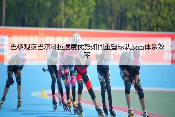 巴黎观察巴尔科拉速度优势如何重塑球队反击体系效率
