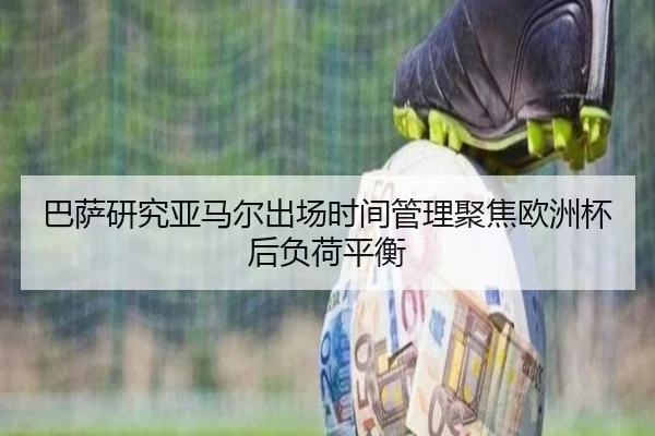 巴萨研究亚马尔出场时间管理聚焦欧洲杯后负荷平衡