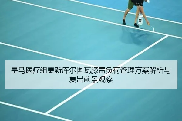皇马医疗组更新库尔图瓦膝盖负荷管理方案解析与复出前景观察