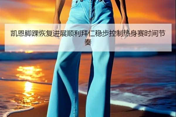 凯恩脚踝恢复进展顺利拜仁稳步控制热身赛时间节奏